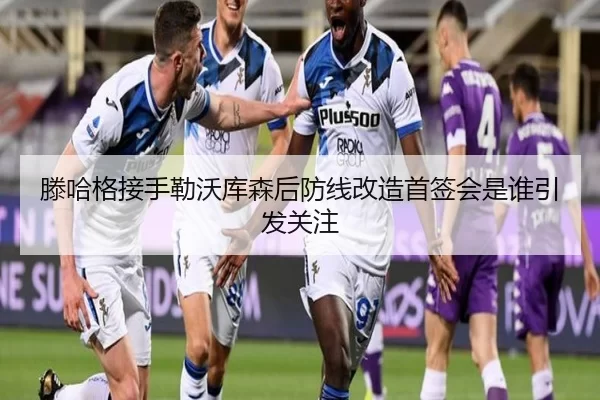 滕哈格接手勒沃库森后防线改造首签会是谁引发关注